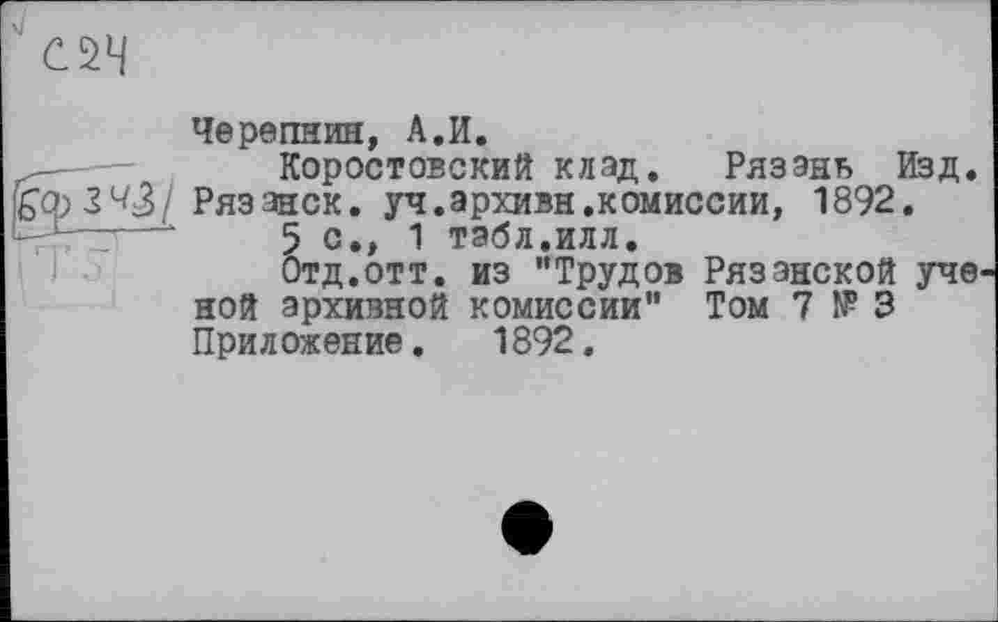 ﻿Черепнин, А.И.
Коростовский клад. Рязань Изд. Рязанок, уч.архивн.комиссии, 1892.
5 с., 1 табл.илл.
Отд.отт. из "Трудов Рязанской уче ной архивной комиссии" Том 7 № 3 Приложение. 1892.